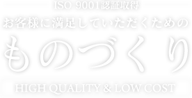 ISO 9001認証取得 お客様に満足していただくためのものづくり High quality & low cost